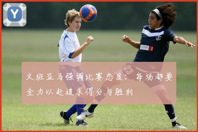 文班亚马强调比赛态度：每场都要全力以赴追求得分与胜利