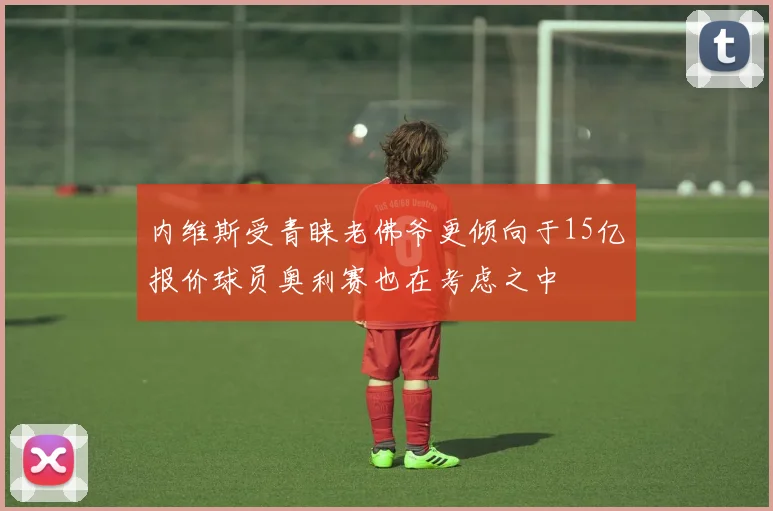 内维斯受青睐老佛爷更倾向于15亿报价球员奥利赛也在考虑之中