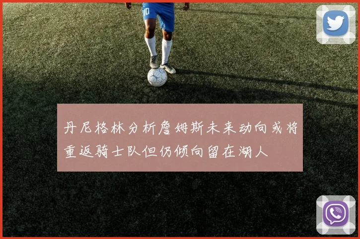丹尼格林分析詹姆斯未来动向或将重返骑士队但仍倾向留在湖人