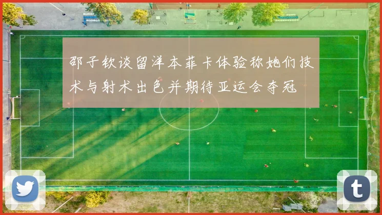 邵子钦谈留洋本菲卡体验称她们技术与射术出色并期待亚运会夺冠