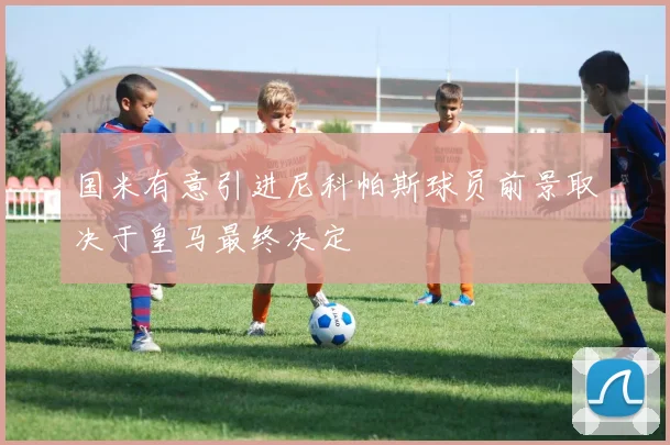 国米有意引进尼科帕斯球员前景取决于皇马最终决定