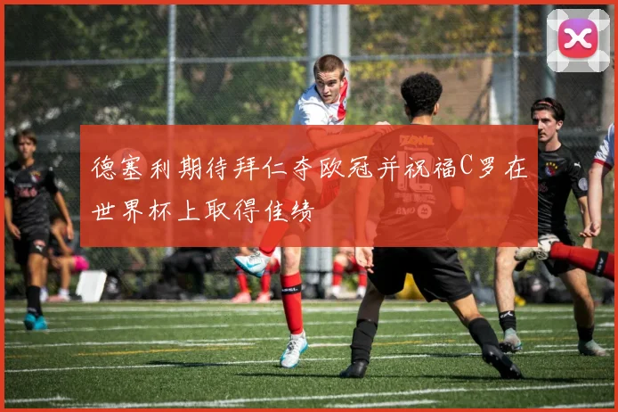 德塞利期待拜仁夺欧冠并祝福C罗在世界杯上取得佳绩