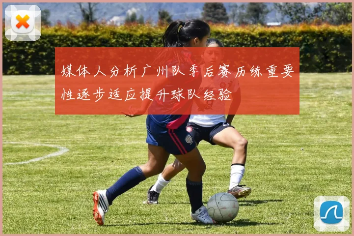 媒体人分析广州队季后赛历练重要性逐步适应提升球队经验