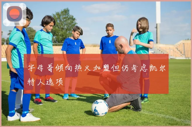 字母哥倾向热火加盟但仍考虑凯尔特人选项
