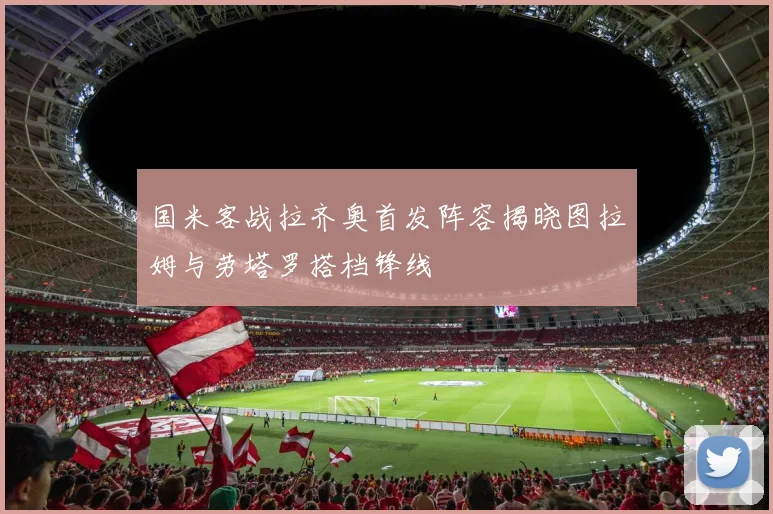 国米客战拉齐奥首发阵容揭晓图拉姆与劳塔罗搭档锋线
